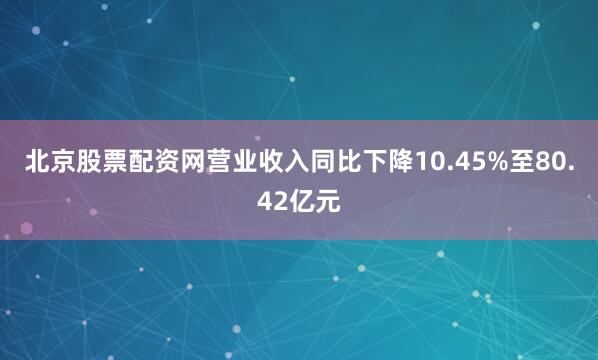 北京股票配资网营业收入同比下降10.45%至80.42亿元