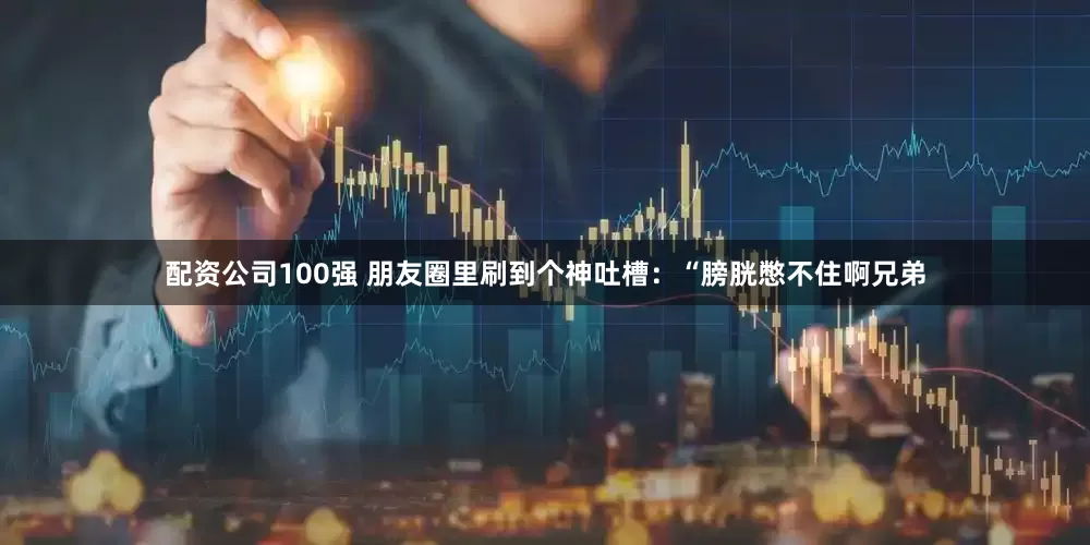配资公司100强 朋友圈里刷到个神吐槽：“膀胱憋不住啊兄弟