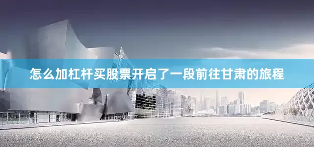 怎么加杠杆买股票开启了一段前往甘肃的旅程