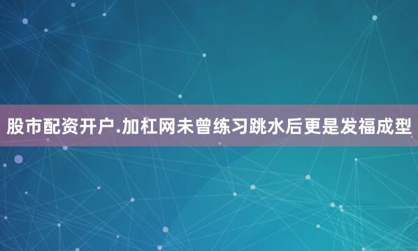 股市配资开户.加杠网未曾练习跳水后更是发福成型