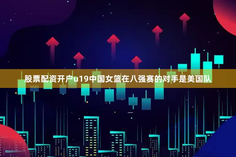 股票配资开户u19中国女篮在八强赛的对手是美国队