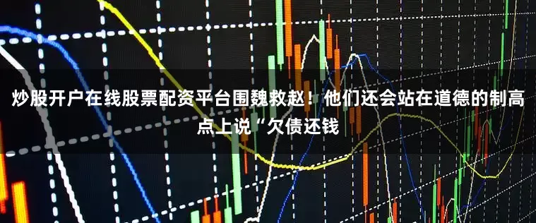 炒股开户在线股票配资平台围魏救赵！他们还会站在道德的制高点上说“欠债还钱