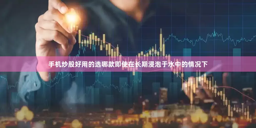 手机炒股好用的选哪款即使在长期浸泡于水中的情况下