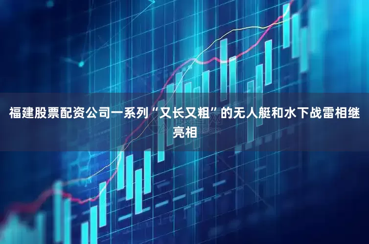 福建股票配资公司一系列“又长又粗”的无人艇和水下战雷相继亮相